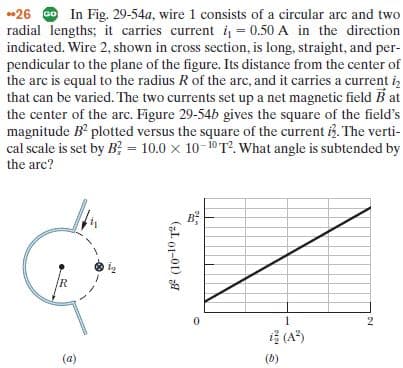 26 O In Fig. 29-54a, wire 1 consists of a circular arc and two
radial lengths; it carries current = 0.50 A in the direction
indicated. Wire 2, shown in cross section, is long, straight, and per-
pendicular to the plane of the figure. Its distance from the center of
the arc is equal to the radius R of the arc, and it carries a current iz
that can be varied. The two currents set up a net magnetic field B at
the center of the arc. Figure 29-54b gives the square of the field's
magnitude B plotted versus the square of the current iB. The verti-
cal scale is set by B; = 10.0 x 10-10 T?. What angle is subtended by
the arc?
B?
(A)
(a)
(b)
(L. 01-01) A
