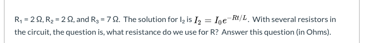 R, = 2 2, R2 = 2 2, and R3 = 7 2. The solution for Iz is I, = Ige¯Rt/L_ With several resistors in
the circuit, the question is, what resistance do we use for R? Answer this question (in Ohms).
