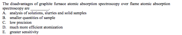 The disadvantages of graphite furnace atomic absorption spectroscopy over flame atomic absorption
spectroscopy are
A. analysis of solutions, slurries and solid samples
B. smaller quantities of sample
C. low precision
D. much more efficient atomization
E. greater sensitivity
