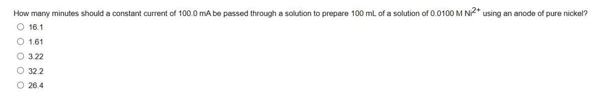 How many minutes should a constant current of 100.0 mA be passed through a solution to prepare 100 mL of a solution of 0.0100 M Ni2* using an anode of pure nickel?
O 16.1
O 1.61
О 3.22
O 32.2
O 26.4
O O O O O
