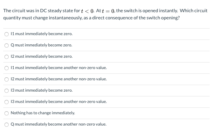 The circuit was in DC steady state for t < 0. At t = 0, the switch is opened instantly. Which circuit
quantity must change instantaneously, as a direct consequence of the switch opening?
O 11 must immediately become zero.
Q must immediately become zero.
12 must immediately become zero.
11 must immediately become another non-zero value.
12 must immediately become another non-zero value.
O 13 must immediately become zero.
13 must immediately become another non-zero value.
Nothing has to change immediately.
Q must immediately become another non-zero value.
