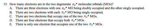 15. How many electrons are in the two degenerate * molecular orbitals (MOs)?
A. There are three electrons with one * MO being doubly occupied and the other singly occupied.
B. There are two electrons with each * MO being singly occupied.
C. There are two electrons that occupy one of the two * MOs.
D. There are four electrons that occupy both T* MOs.
E. There is only one electron that occupies one of the two * MOs.
