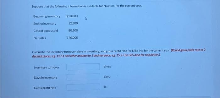 Suppose that the following information is available for Nike Inc. for the current year.
Beginning inventory
Ending inventory
Cost of goods sold
Net sales
Inventory turnover
Calculate the inventory turnover, days in inventory, and gross profit rate for Nike Inc. for the current year. (Round gross profit rate to 2
decimal places, eg. 12.51 and other answers to 1 decimal place, eg. 15.2. Use 365 days for calculation)
Days in inventory
$10,000
Gross profit rate
12,500
80,100
140,000
times
days