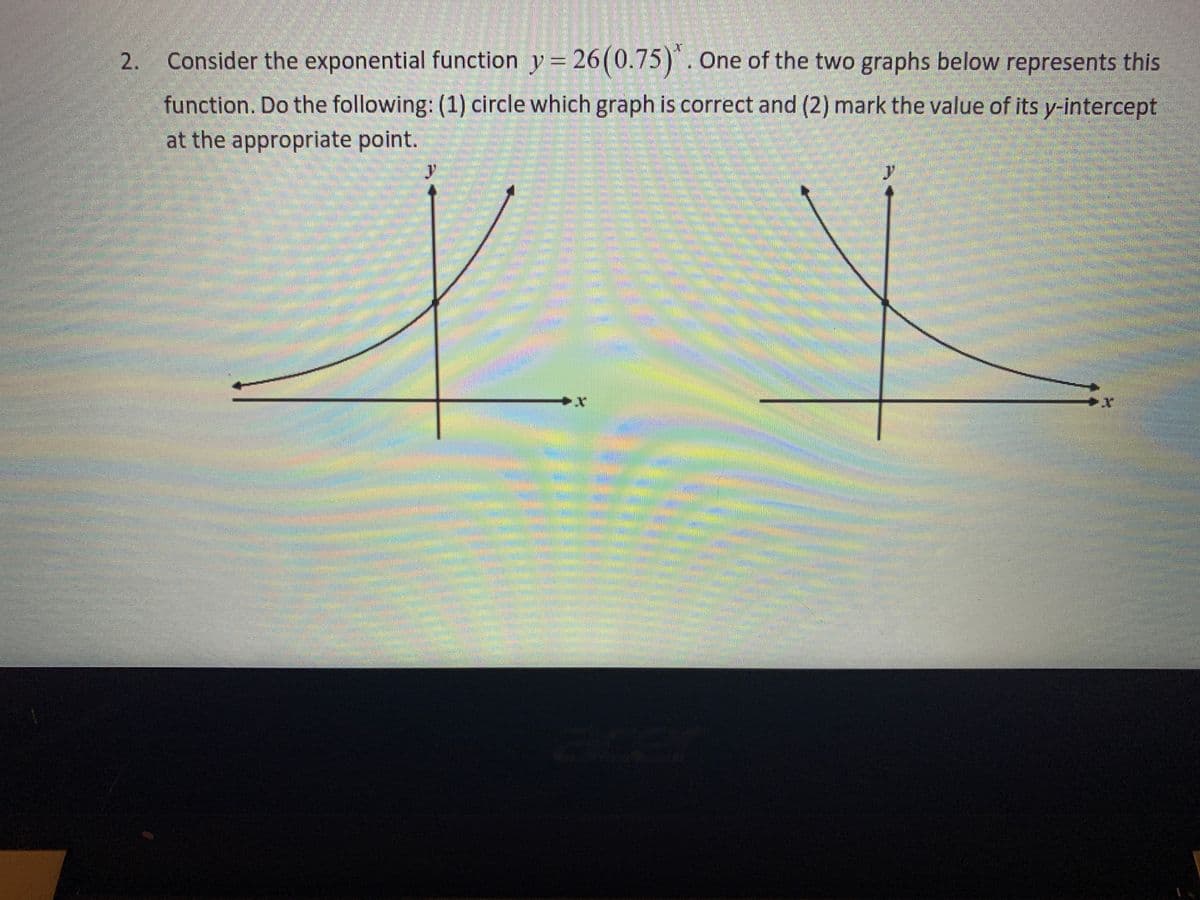 Consider the exponential function y = 26(0.75)*. One of the two graphs below represents this
function. Do the following: (1) circle which graph is correct and (2) mark the value of its y-intercept
at the appropriate point.
2.
