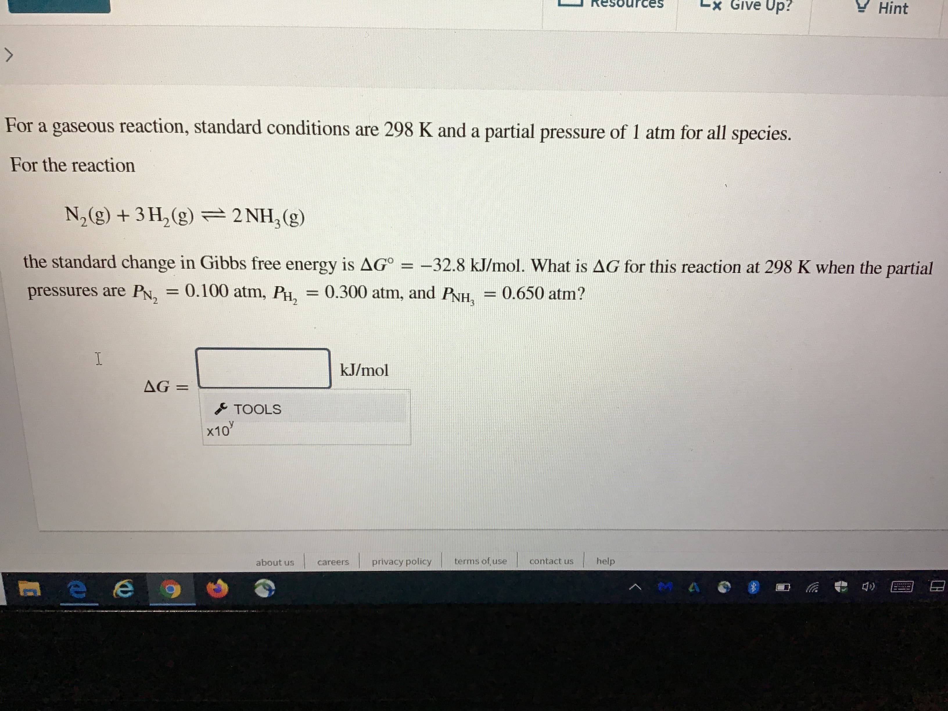 es
Lx Give Up?
Y Hint
For a gaseous reaction, standard conditions are 298 K and a partial pressure of 1 atm for all species.
For the reaction
N,(g) + 3 H, (g) =2 NH,(g)
the standard change in Gibbs free energy is AG° =
-32.8 kJ/mol. What is AG for this reaction at 298 K when the partial
%3D
pressures are PN, = 0.100 atm, PH,
= 0.300 atm, and PNH,
= 0.650 atm?
%3D
%3D
kJ/mol
AG =
TOOLS
x10
about us
careers
privacy policy
terms of, use
contact us
help
