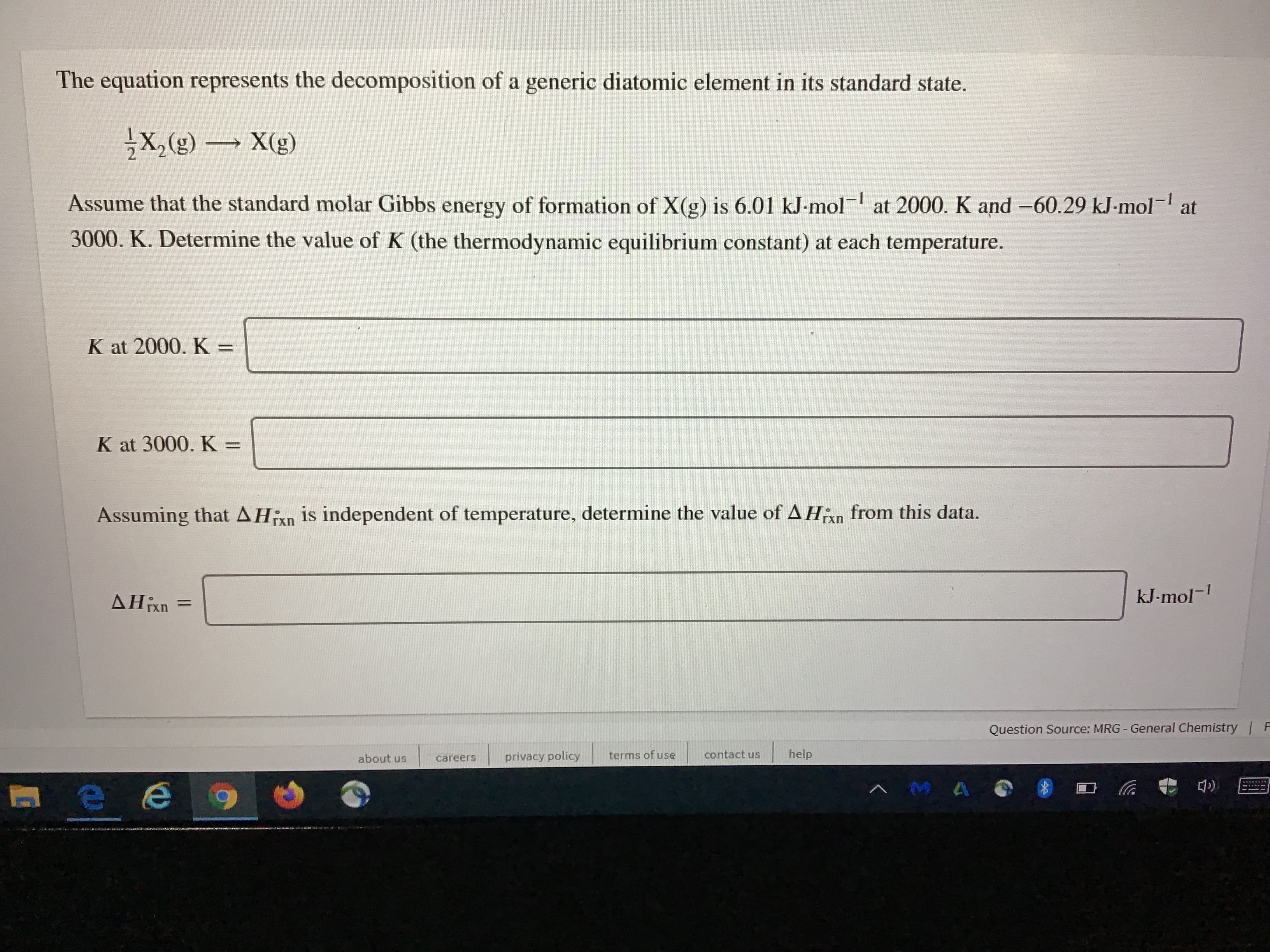 The equation represents the decomposition of a generic diatomic element in its standard state.
X,(g)
X(g)
Assume that the standard molar Gibbs energy of formation of X(g) is 6.01 kJ-mol at 2000. K and -60.29 kJ-mol- at
3000. K. Determine the value of K (the thermodynamic equilibrium constant) at each temperature.
K at 2000. K =
K at 3000. K:
Assuming that AHixn is independent of temperature, determine the value of AHin from this data.
AHixn
kJ-mol-
%3D
Question Source: MRG - General Chemistry F
about us
privacy policy
terms of use
contact us
help
careers
