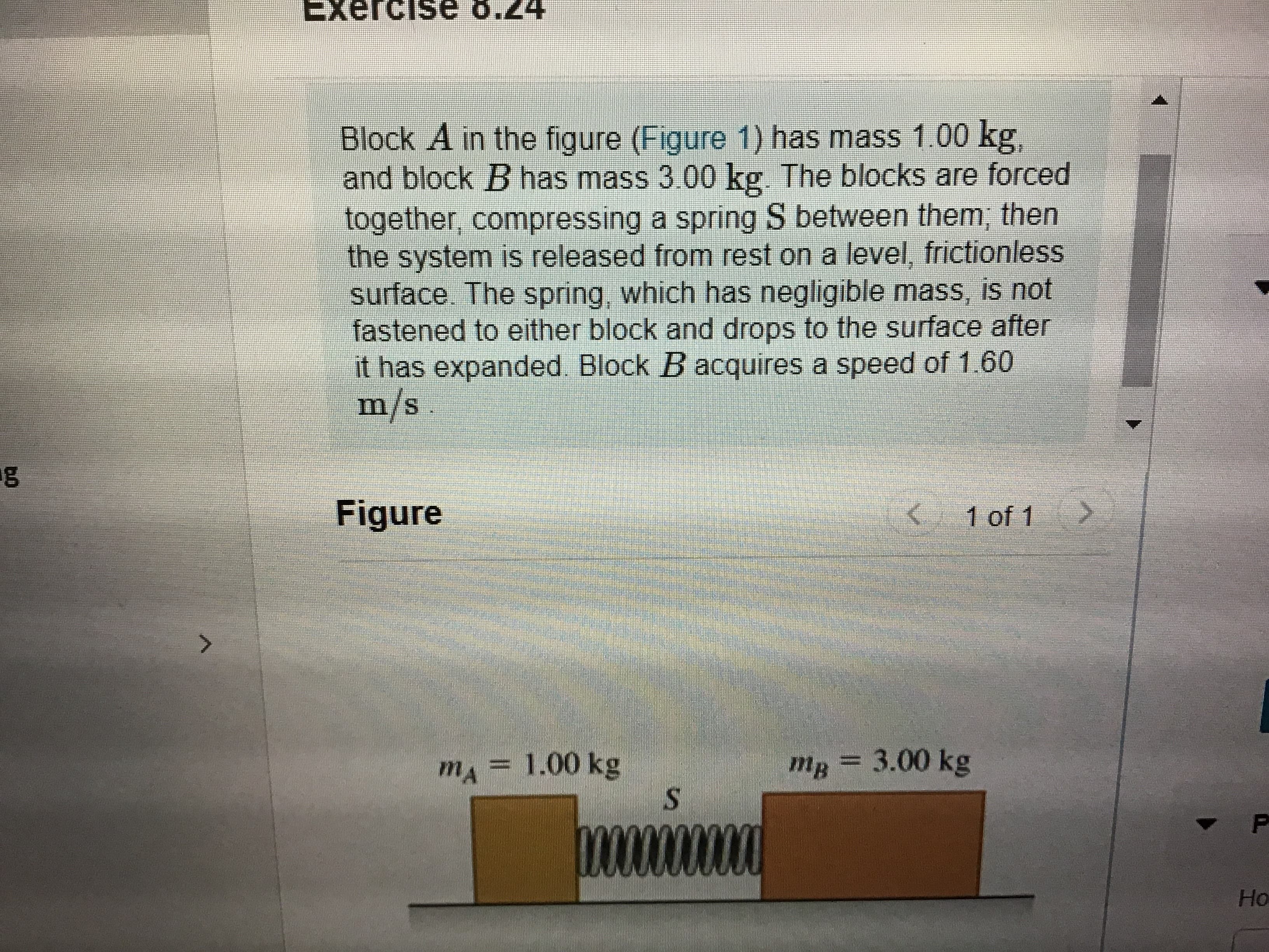 Exercise
8.24
Block A in the figure (Figure 1) has mass 1.00 kg,
and block B has mass 3.00 kg. The blocks are forced
together, compressing a spring S between them; then
the system is released from rest on a level, frictionless
surface. The spring, which has negligible mass, is not
fastened to either block and drops to the surface after
it has expanded. Block B acquires a speed of 1.60
m/s
Figure
( 1 of 1
>
mA 1.00 kg
mg = 3.00 kg
Но
