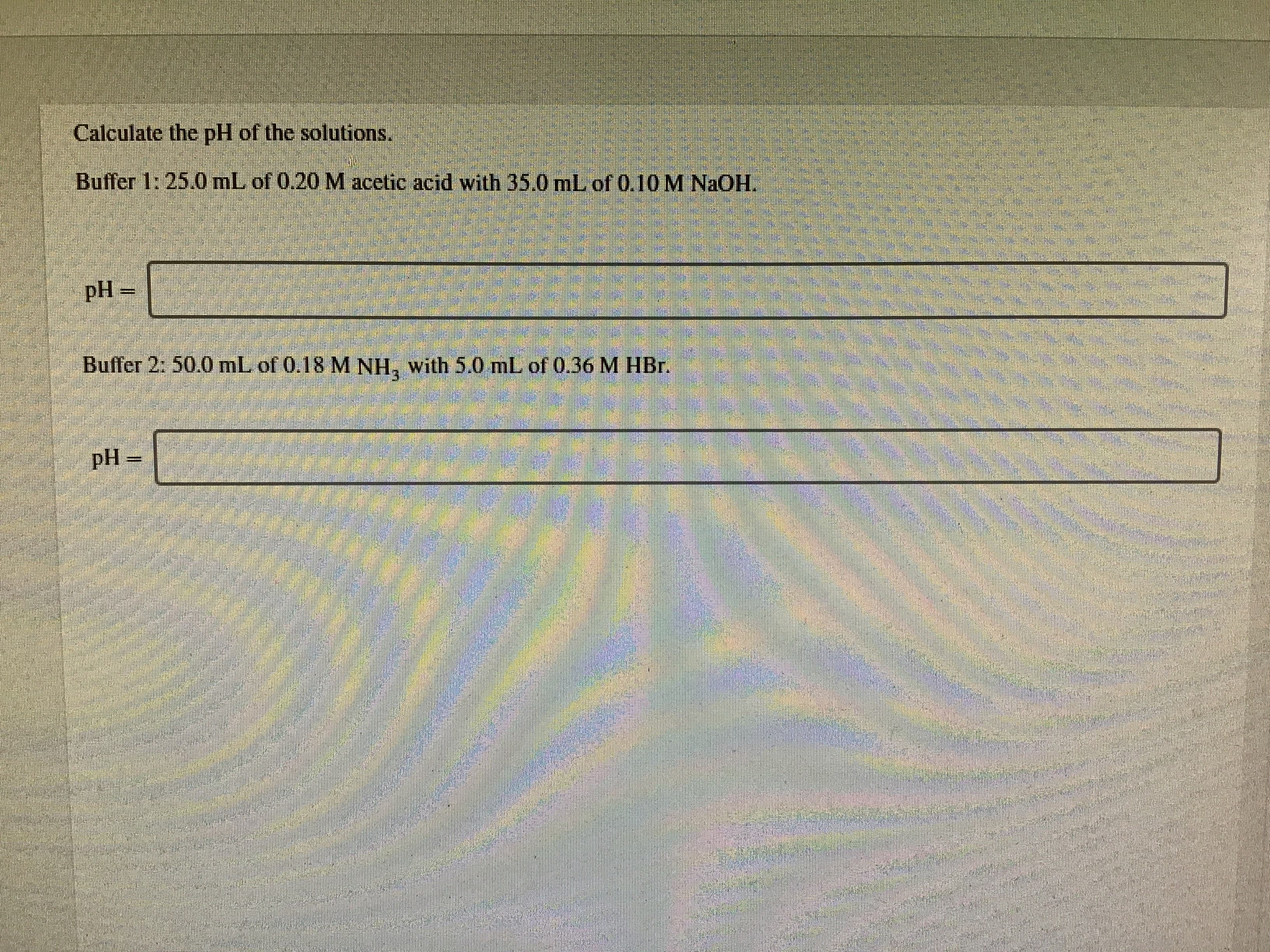 Caleulate the pH of the solutions.
Buffer 1: 25.0 mL of 0,20 M acetic acid with 35.0 ml of 0 10 M NaOH.
Buffer 2: 50.0 mL of 0.18 M NH, with 5.0 mL of 0.36 M HBr.
pH =
