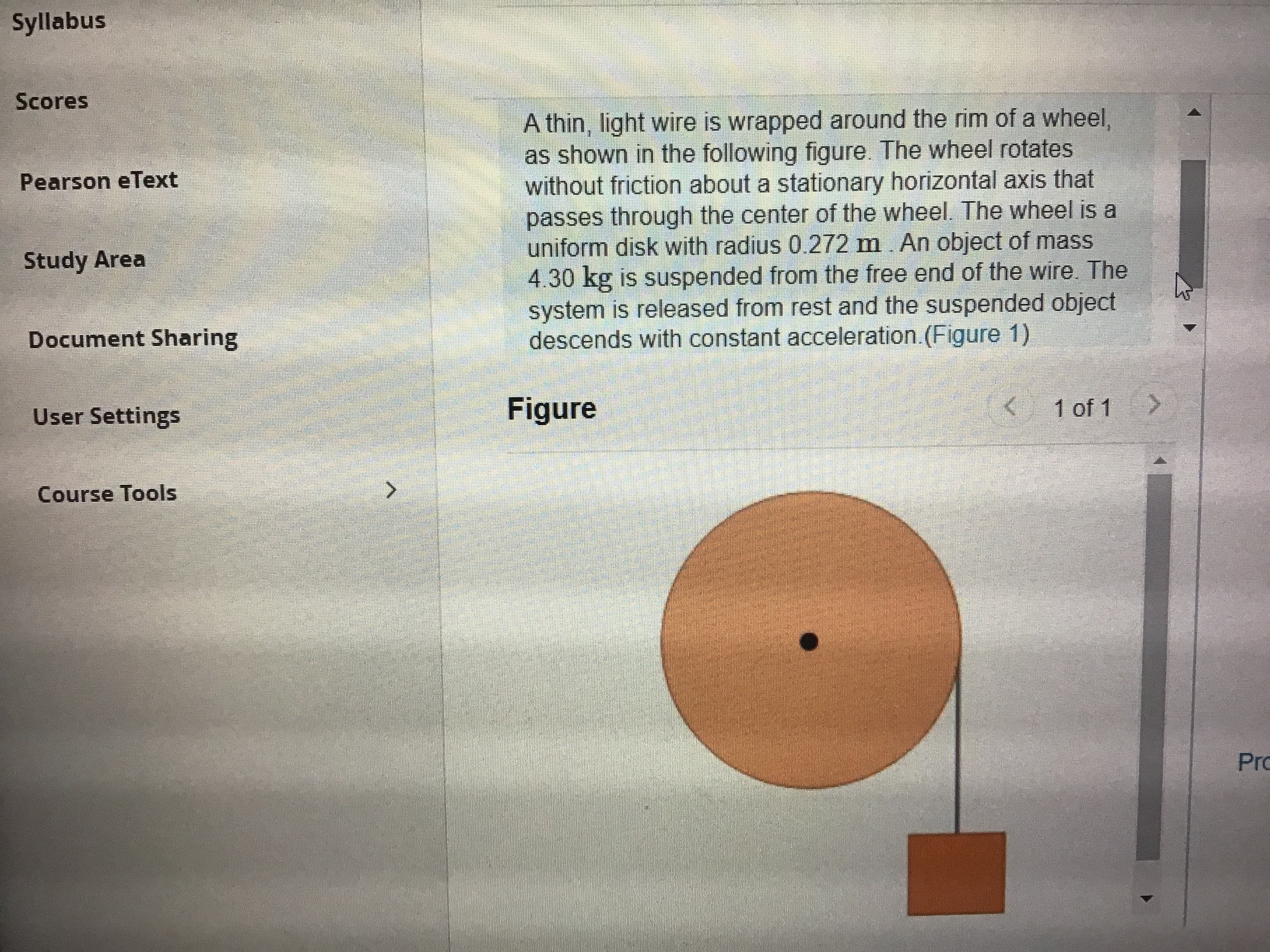 Syllabus
Scores
A thin, light wire is wrapped around the rim of a wheel,
as shown in the following figure. The wheel rotates
without friction about a stationary horizontal axis that
passes through the center of the wheel. The wheel is a
uniform disk with radius 0.272 m. An object of mass
4.30 kg is suspended from the free end of the wire. The
system is released from rest and the suspended object
descends with constant acceleration.(Figure 1)
Pearson eText
Study Area
Document Sharing
User Settings
Figure
1 of 1
Course Tools
Pro
