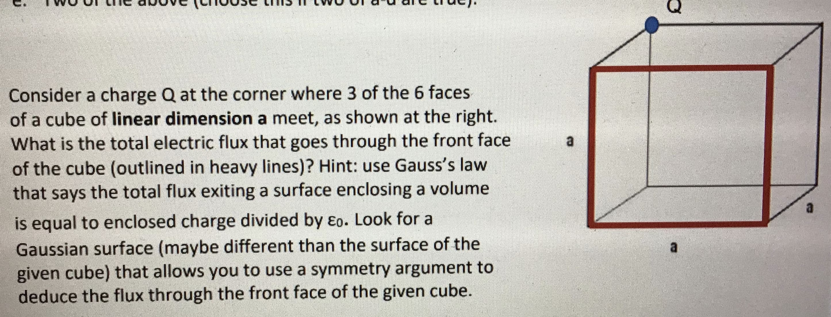 Consider a charge Q at the corner where 3 of the 6 faces
of a cube of linear dimension a meet, as shown at the right.
What is the total electric flux that goes through the front face
of the cube (outlined in heavy lines)? Hint: use Gauss's law
that says the total flux exiting a surface enclosing a volume
is equal to enclosed charge divided by eo. Look for a
Gausslan surface (maybe different than the surface of the
given cube) that allows you to use à symnmetry argument to
deduce the flux through the front face of the given cube.
