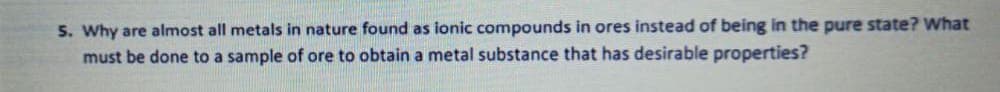 5. Why are almost all metals in nature found as ionic compounds in ores instead of being in the pure state? What
must be done to a sample of ore to obtain a metal substance that has desirable properties?
