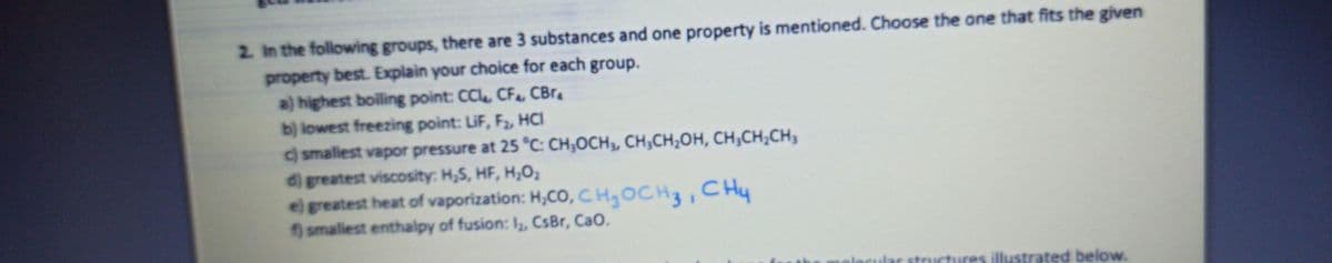 2. In the following groups, there are 3 substances and one property is mentioned. Choose the one that fits the given
property best. Explain your choice for each group.
a) highest boiling point: CC, CFe CBr
b) lowest freezing point: LiF, F2, HCI
c) smallest vapor pressure at 25 °C: CH;OCH3, CH;CH;OH, CH;CH;CH3
d) greatest viscosity: H,S, HF, H;O2
e) greatest heat of vaporization: H,CO, CHgOCH3, C Hy
smallest enthalpy of fusion: I, CsBr, CaO.
res illustrated below.
