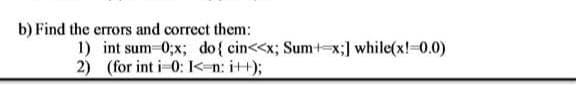 b) Find the errors and correct them:
1) int sum-0;x; do{ cin<<x; Sumt-x;] while(x!-0.0)
2) (for int i-0: K-n: i++);
