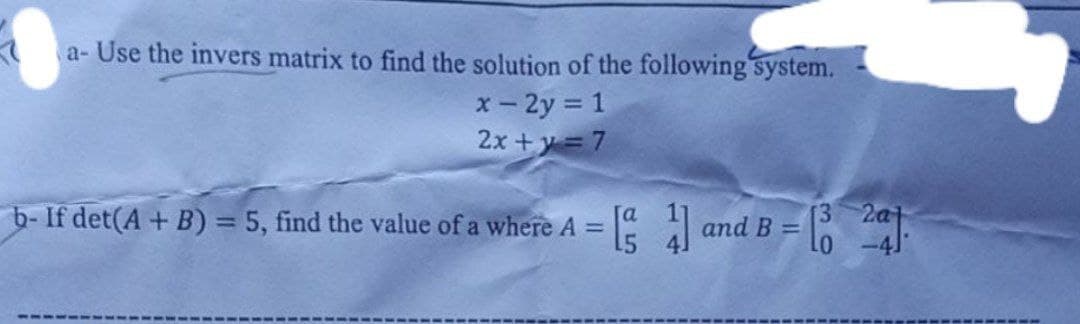 a- Use the invers matrix to find the solution of the following system.
x- 2y = 1
2x +y =7
F
b-If det(A + B) = 5, find the value of a where A =
and B =
3 2a
.----
