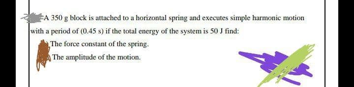 A 350 g block is attached to a horizontal spring and executes simple harmonic motion
with a period of (0.45 s) if the total energy of the system is 50J find:
The force constant of the spring.
The amplitude of the motion.
