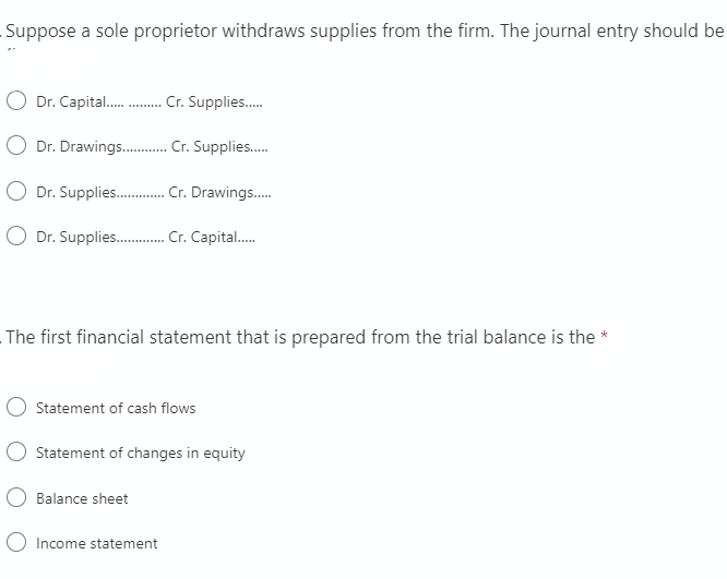 Suppose a sole proprietor withdraws supplies from the firm. The journal entry should be
Dr. Capital . Cr. Supplies.
O Dr. Drawings . Cr. Supplies.
Dr. Supplies . Cr. Drawings.
Dr. Supplies . Cr. Capital.
The first financial statement that is prepared from the trial balance is the *
Statement of cash flows
Statement of changes in equity
Balance sheet
O Income statement
