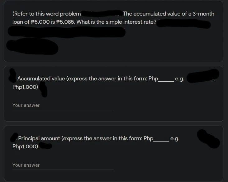 (Refer to this word problem
The accumulated value of a 3-month
loan of P5,000 is P5,085. What is the simple interest rate?
Accumulated value (express the answer in this form: Php
Php1,000)
e.g.
Your answer
. Principal amount (express the answer in this form: Php
e.g.
Php1,000)
Your answer
