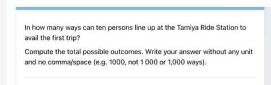 In how many ways can ten persons line up at the Tamiya Ride Station to
avail the first trip?
Compute the total possible outcomes. Write your answer without any unit
and no comma/space (e.g. 1000, not 1 000 or 1,000 ways).
