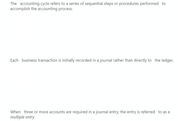 The accounting cycle refers to a series of sequential steps or procedures performed to
accomplish the accounting process.
Each business transaction is initially recorded in a journal rather than directly to the ledger.
When three or more accounts are required in a journal entry, the entry is referred to as a
multiple entry.
