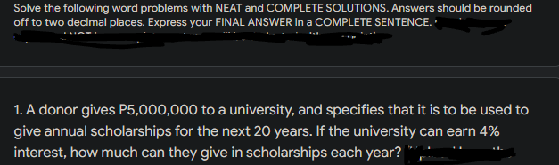 Solve the following word problems with NEAT and COMPLETE SOLUTIONS. Answers should be rounded
off to two decimal places. Express your FINAL ANSWER in a COMPLETE SENTENCE.
1. A donor gives P5,000,000 to a university, and specifies that it is to be used to
give annual scholarships for the next 20 years. If the university can earn 4%
interest, how much can they give in scholarships each year?
