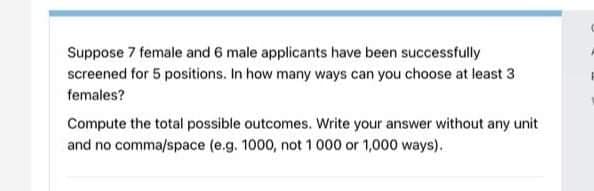 Suppose 7 female and 6 male applicants have been successfully
screened for 5 positions. In how many ways can you choose at least 3
females?
Compute the total possible outcomes. Write your answer without any unit
and no comma/space (e.g. 1000, not 1000 or 1,000 ways).
