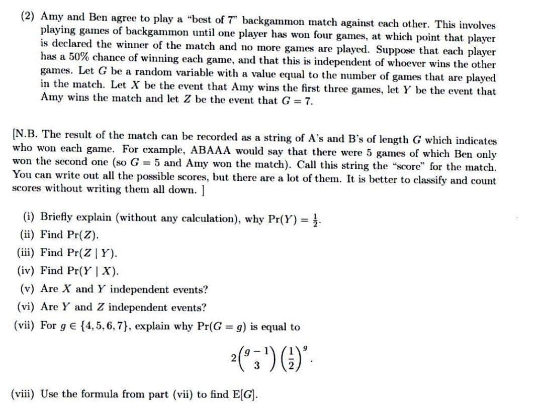(2) Amy and Ben agree to play a "best of 7" backgammon match against each other. This involves
playing games of backgammon until one player has won four games, at which point that player
is declared the winner of the match and no more games are played. Suppose that each player
has a 50% chance of winning each game, and that this is independent of whoever wins the other
games. Let G be a random variable with a value equal to the number of games that are played
in the match. Let X be the event that Amy wins the first three games, let Y be the event that
Amy wins the match and let Z be the event that G = 7.
[N.B. The result of the match can be recorded as a string of A's and B's of length G which indicates
who won each game. For example, ABAAA would say that there were 5 games of which Ben only
won the second one (so G = 5 and Amy won the match). Call this string the "score" for the match.
You can write out all the possible scores, but there are a lot of them. It is better to classify and count
scores without writing them all down. ]
(i) Briefly explain (without any calculation), why Pr(Y) .
(ii) Find Pr(Z).
(iii) Find Pr(Z|Y).
(iv) Find Pr(Y |X).
(v) Are X and Y independent events?
(vi) Are Y and Z independent events?
(vii) For g e {4, 5, 6, 7}, explain why Pr(G g) is equal to
%3D
2(":") ().
3
(viii) Use the formula from part (vii) to find E[G].

