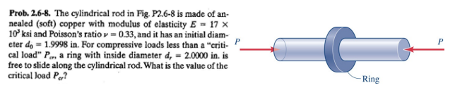 Prob. 2.6-8. The cylindrical rod in Fig. P2.6-8 is made of an-
nealed (soft) copper with modulus of elasticity E= 17 x
10³ ksi and Poisson's ratio = 0.33, and it has an initial diam-
eter do = 1.9998 in. For compressive loads less than a "criti-
cal load" P., a ring with inside diameter d, = 2.0000 in. is
free to slide along the cylindrical rod. What is the value of the
critical load Per?
P
C
Ring
P