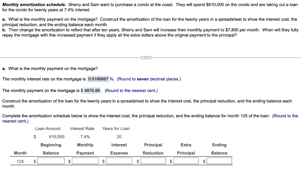 Monthly amortization schedule. Sherry and Sam want to purchase a condo at the coast. They will spend $610,000 on the condo and are taking out a loan
for the condo for twenty years at 7.4% interest.
a. What is the monthly payment on the mortgage? Construct the amortization of the loan for the twenty years in a spreadsheet to show the interest cost, the
principal reduction, and the ending balance each month.
b. Then change the amortization to reflect that after ten years, Sherry and Sam will increase their monthly payment to $7,800 per month. When will they fully
repay the mortgage with this increased payment if they apply all the extra dollars above the original payment to the principal?
a. What is the monthly payment on the mortgage?
The monthly interest rate on the mortgage is 0.6166667 %. (Round to seven decimal places.)
The monthly payment on the mortgage is $4876.89. (Round to the nearest cent.)
Construct the amortization of the loan for the twenty years in a spreadsheet to show the interest cost, the principal reduction, and the ending balance each
month.
Complete the amortization schedule below to show the interest cost, the principal reduction, and the ending balance for month 125 of the loan: (Round to the
nearest cent.)
Month
125
Loan Amount
$
$
610,000
Beginning
Balance
Interest Rate Years for Loan
20
Interest
Expense
$
←
7.4%
Monthly
Payment
$
$
Principal
Reduction
$
Extra
Principal
$
Ending
Balance