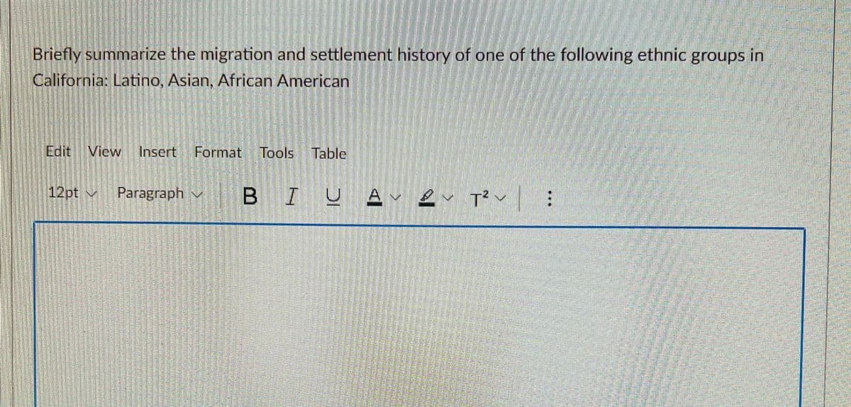 Briefly summarize the migration and settlement history of one of the following ethnic groups in
California: Latino, Asian, African American
Edit View
Insert
Format Tools
Table
12pt v Paragraph v
B IUA e T'v:
