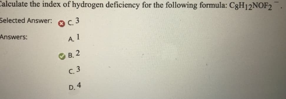 **Question:**
Calculate the index of hydrogen deficiency for the following formula: \( \text{C}_8\text{H}_{12}\text{NOF}_2 \).

**Selected Answer:**  
C. 3  
  
**Answers:**
- A. 1
- B. 2 (Correct Answer)
- C. 3
- D. 4