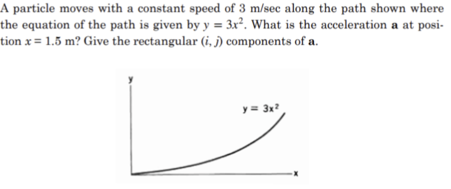 A particle moves with a constant speed of 3 m/sec along the path shown where
the equation of the path is given by y = 3x². What is the acceleration a at posi-
tion x = 1.5 m? Give the rectangular (i, j) components of a.
y = 3x²