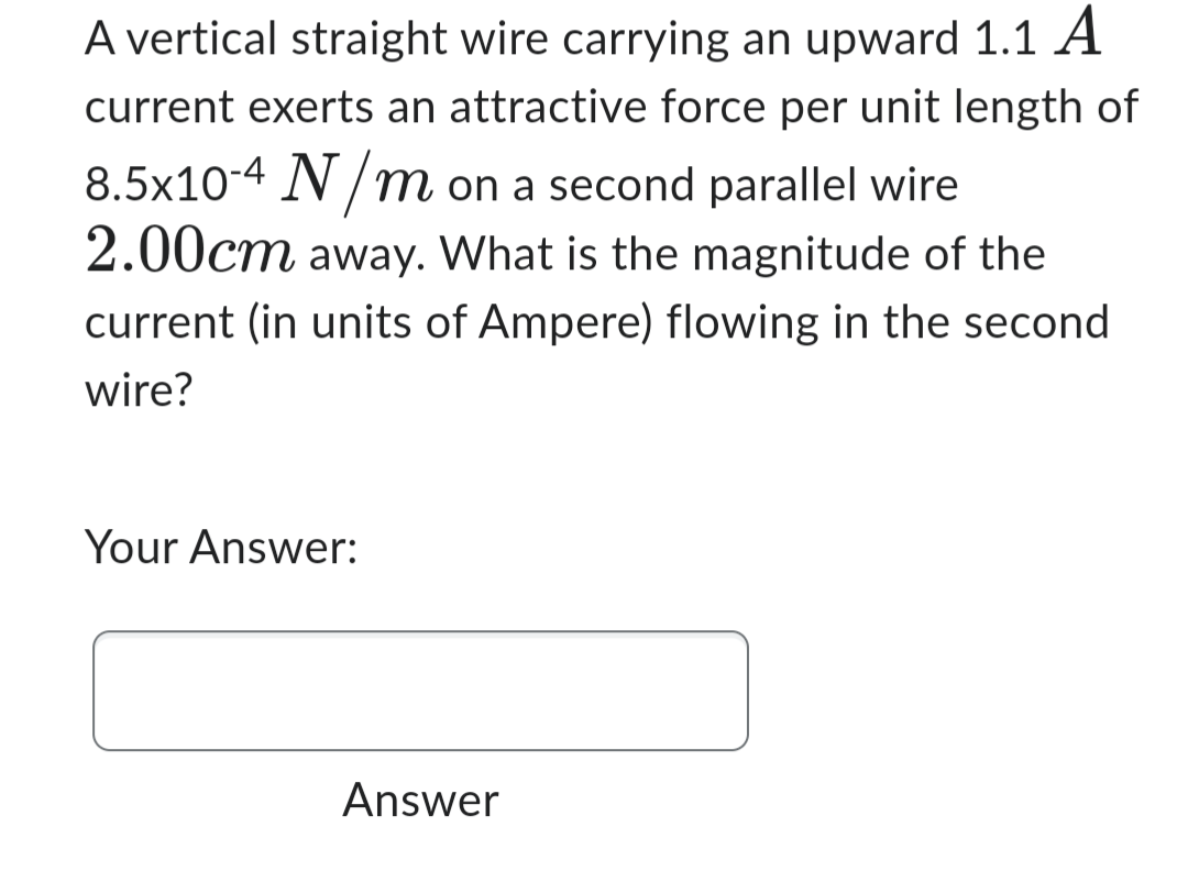 A vertical straight wire carrying an upward 1.1 A
current exerts an attractive force per unit length of
8.5x10-4 N/m on a second parallel wire
2.00cm away. What is the magnitude of the
current (in units of Ampere) flowing in the second
wire?
Your Answer:
Answer