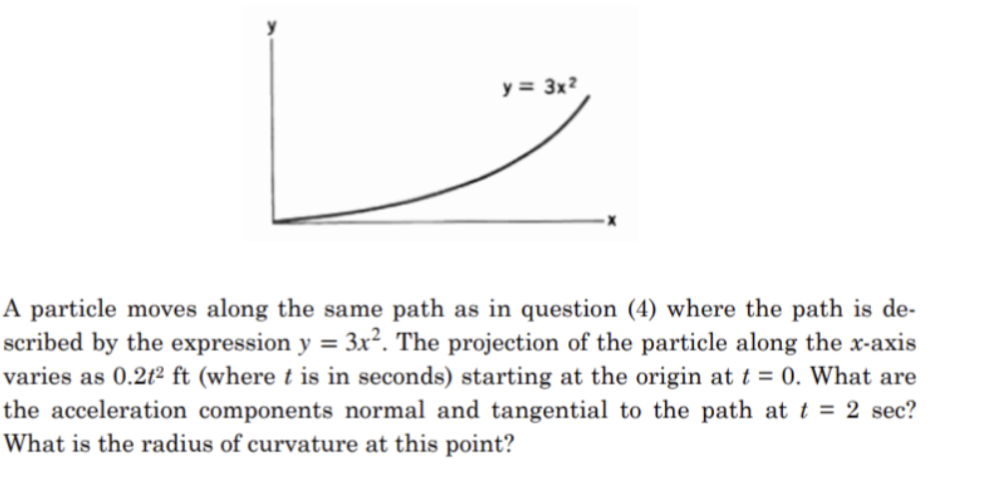 y = 3x²
A particle moves along the same path as in question (4) where the path is de-
scribed by the expression y = 3x². The projection of the particle along the x-axis
varies as 0.2t² ft (where t is in seconds) starting at the origin at t = 0. What are
the acceleration components normal and tangential to the path at t = 2 sec?
What is the radius of curvature at this point?