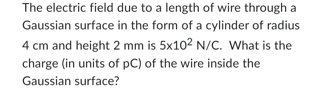 The electric field due to a length of wire through a
Gaussian surface in the form of a cylinder of radius
4 cm and height 2 mm is 5x102 N/C. What is the
charge (in units of pC) of the wire inside the
Gaussian surface?