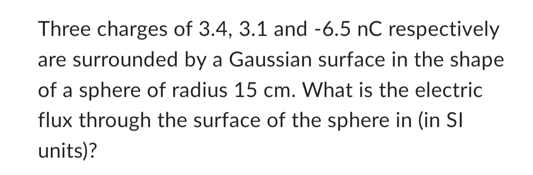 Three charges of 3.4, 3.1 and -6.5 nC respectively
are surrounded by a Gaussian surface in the shape
of a sphere of radius 15 cm. What is the electric
flux through the surface of the sphere in (in SI
units)?