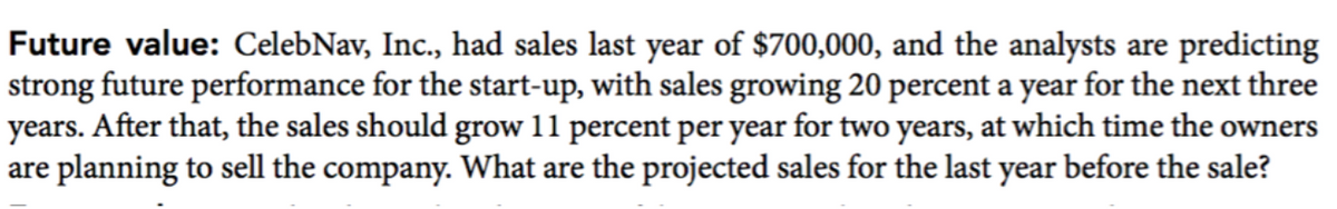 Future value: CelebNav, Inc., had sales last year of $700,000, and the analysts are predicting
strong future performance for the start-up, with sales growing 20 percent a year for the next three
years. After that, the sales should grow 11 percent per year for two years, at which time the owners
are planning to sell the company. What are the projected sales for the last year before the sale?
