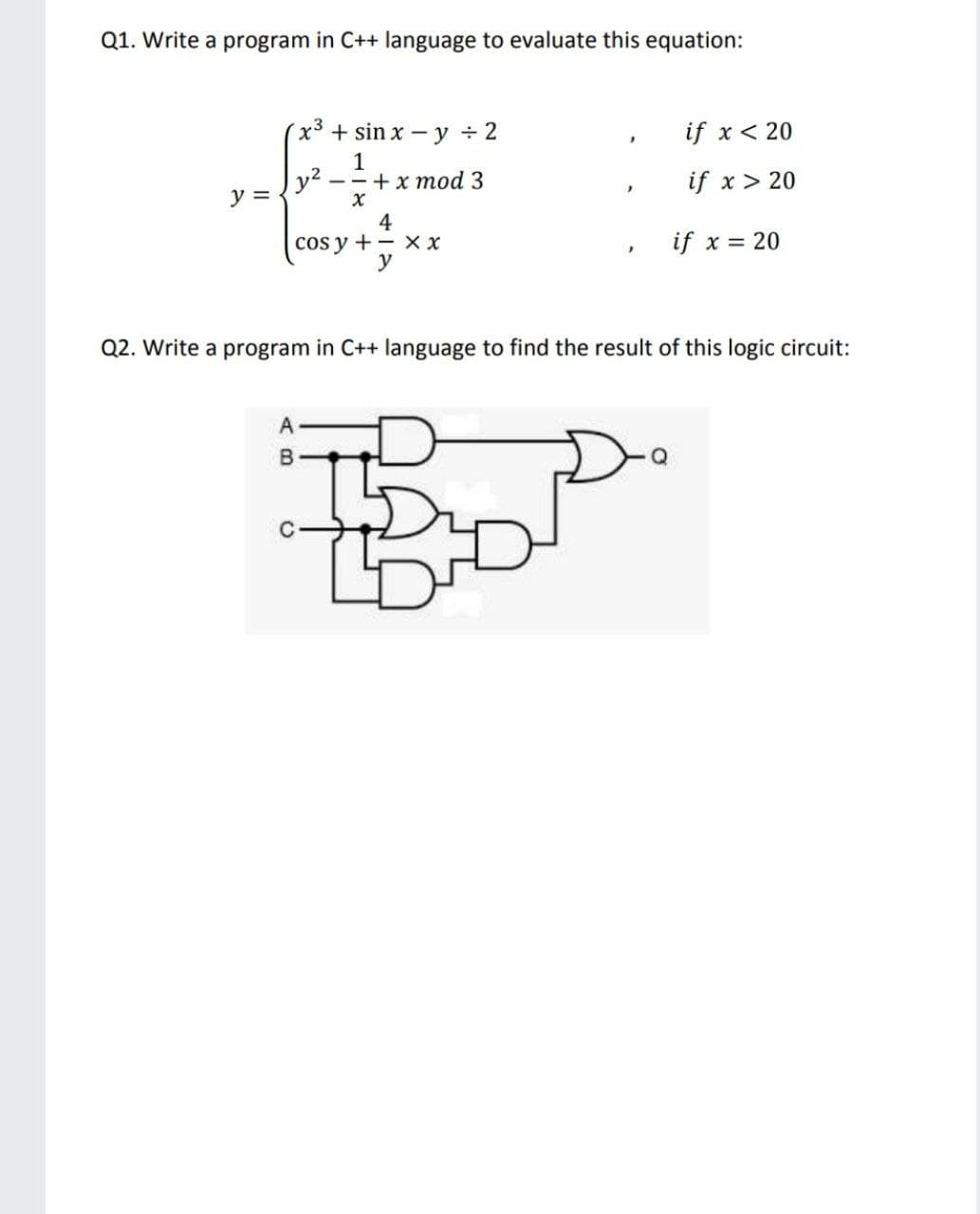 Q1. Write a program in C++ language to evaluate this equation:
x3 + sin x - y ÷ 2
if x < 20
1
y2
—- +x тоd 3
if x> 20
y =
4
cos y + - x x
y
if x = 20
Q2. Write a program in C++ language to find the result of this logic circuit:
A
