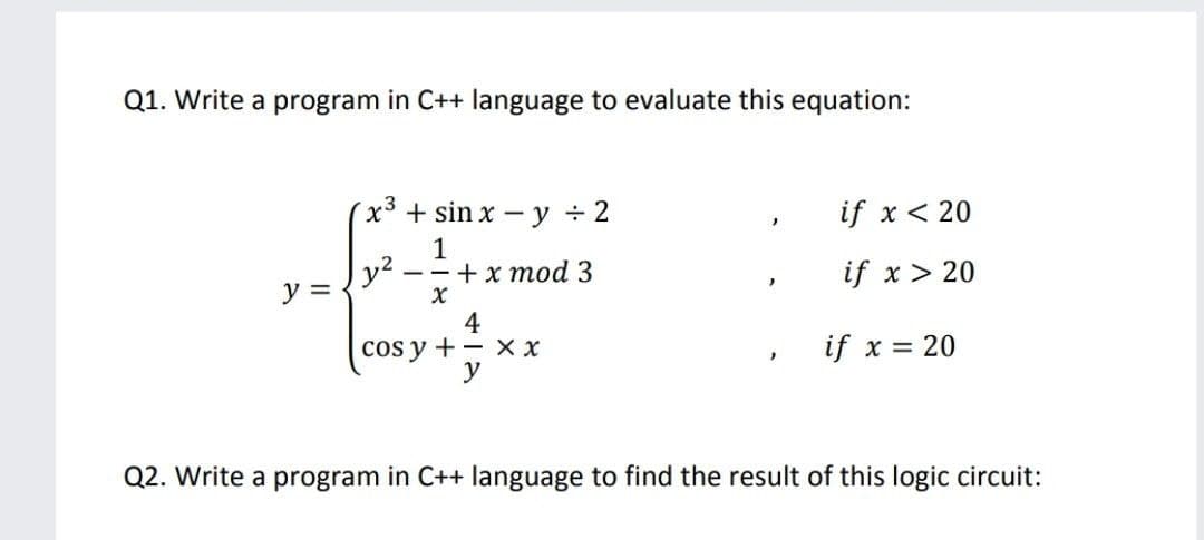 Q1. Write a program in C++ language to evaluate this equation:
x3 + sin x – y + 2
if x < 20
1
y2
--+x mod 3
if x > 20
y =
4
cos y +– X x
y
if x = 20
Q2. Write a program in C++ language to find the result of this logic circuit:
