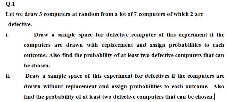 Q.1
Let we draw 3 computers at random from a lot of 7 computers of which 2 are
defective.
i.
Draw a sample space for defective computer of this experiment if the
computers are drawn with replacement and assign probabilities to each
outcome. Also find the probability of at least two defective computers that can
be chosen.
ii.
Draw a sample space of this experiment for defectives if the computers are
drawn without replacement and assign probabilities to each outcome. Also
find the probability of at least two defective computers that can be chosen.
