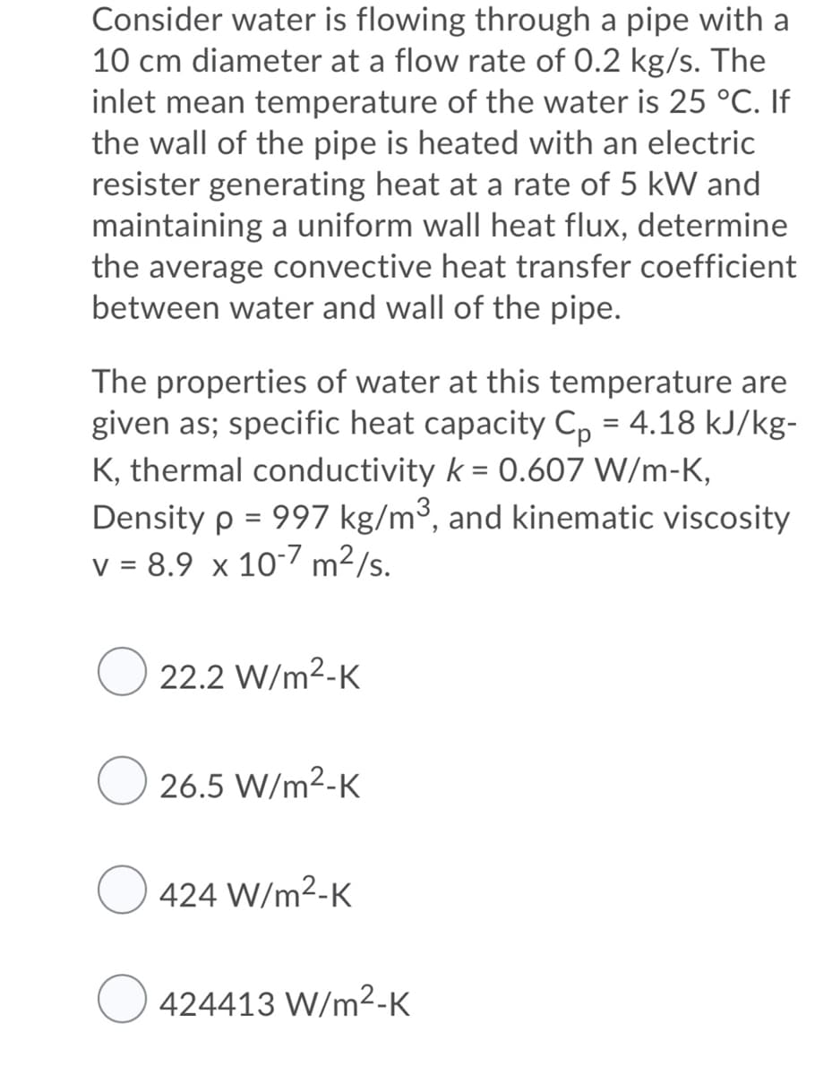 Consider water is flowing through a pipe with a
10 cm diameter at a flow rate of 0.2 kg/s. The
inlet mean temperature of the water is 25 °C. If
the wall of the pipe is heated with an electric
resister generating heat at a rate of 5 kW and
maintaining a uniform wall heat flux, determine
the average convective heat transfer coefficient
between water and wall of the pipe.
The properties of water at this temperature are
given as; specific heat capacity C, = 4.18 kJ/kg-
K, thermal conductivity k = 0.607 W/m-K,
Density p = 997 kg/m³, and kinematic viscosity
v = 8.9 x 10-7 m²/s.
22.2 W/m2-K
O 26.5 W/m2-K
424 W/m2-K
424413 W/m²-K
