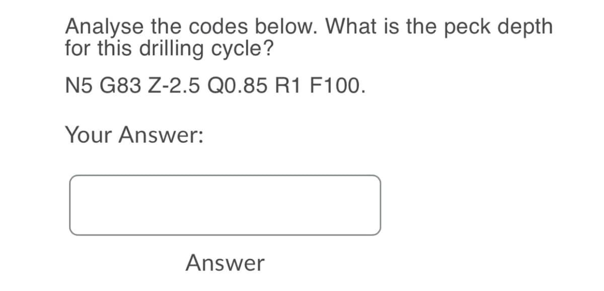 Analyse the codes below. What is the peck depth
for this drilling cycle?
N5 G83 Z-2.5 Q0.85 R1 F100.
Your Answer:
Answer
