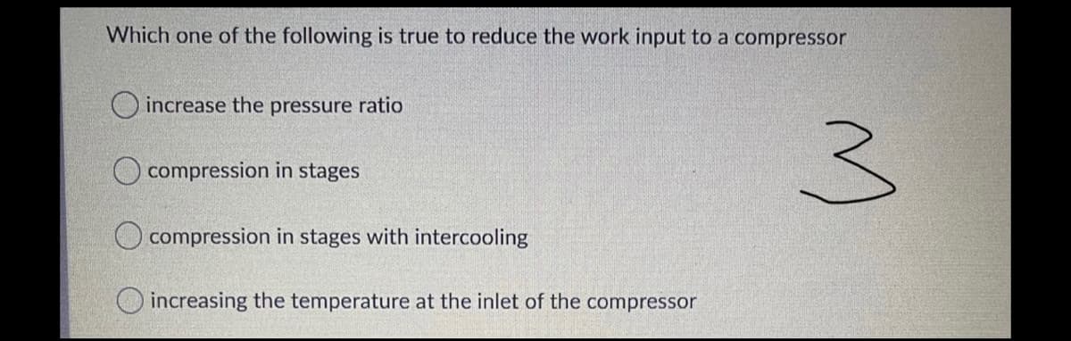 Which one of the following is true to reduce the work input to a compressor
O increase the pressure ratio
3)
O compression in stages
compression in stages with intercooling
O increasing the temperature at the inlet of the compressor
