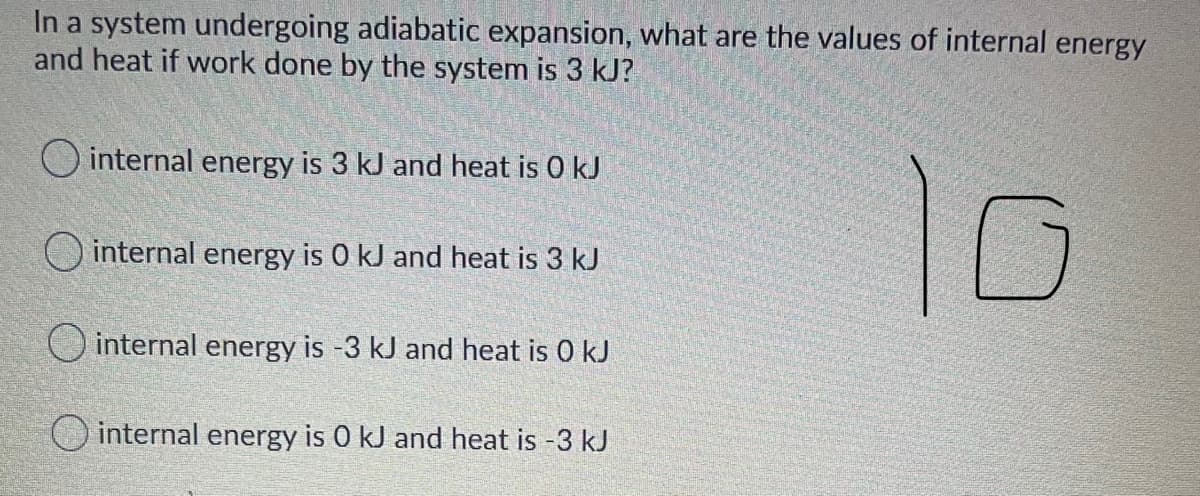 In a system undergoing adiabatic expansion, what are the values of internal energy
and heat if work done by the system is 3 kJ?
10
O internal energy is 3 kJ and heat is 0 kJ
O internal energy is 0 kJ and heat is 3 kJ
O internal energy is -3 kJ and heat is 0 kJ
internal energy is 0 kJ and heat is -3 kJ
