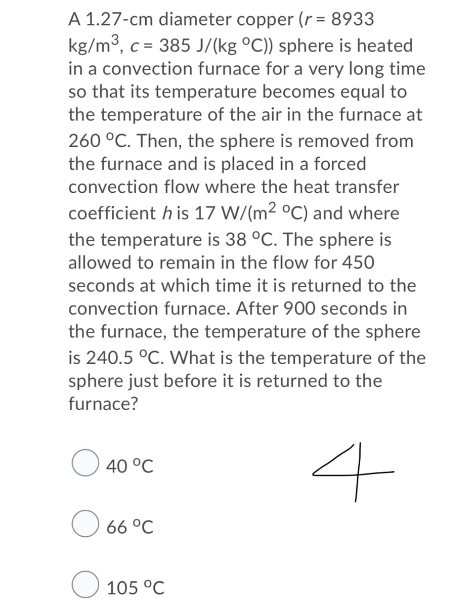 A 1.27-cm diameter copper (r = 8933
kg/m3, c = 385 J/(kg °C)) sphere is heated
in a convection furnace for a very long time
so that its temperature becomes equal to
the temperature of the air in the furnace at
260 °C. Then, the sphere is removed from
the furnace and is placed in a forced
convection flow where the heat transfer
coefficient h is 17 W/(m2 °C) and where
the temperature is 38 °C. The sphere is
allowed to remain in the flow for 450
seconds at which time it is returned to the
convection furnace. After 900 seconds in
the furnace, the temperature of the sphere
is 240.5 °C. What is the temperature of the
sphere just before it is returned to the
furnace?
4
40 °C
66 °C
O 105 °C
