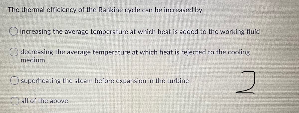 The thermal efficiency of the Rankine cycle can be increased by
increasing the average temperature at which heat is added to the working fluid
decreasing the average temperature at which heat is rejected to the cooling
medium
O superheating the steam before expansion in the turbine
all of the above
