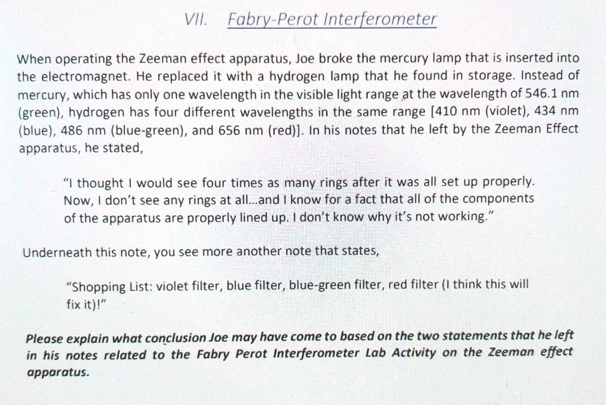 VII.
Fabry-Perot Interferometer
When operating the Zeeman effect apparatus, Joe broke the mercury lamp that is inserted into
the electromagnet. He replaced it with a hydrogen lamp that he found in storage. Instead of
mercury, which has only one wavelength in the visible light range at the wavelength of 546.1 nm
(green), hydrogen has four different wavelengths in the same range [410 nm (violet), 434 nm
(blue), 486 nm (blue-green), and 656 nm (red)]. In his notes that he left by the Zeeman Effect
apparatus, he stated,
"I thought I would see four times as many rings after it was all set up properly.
Now, I don't see any rings at all...and I know for a fact that all of the components
of the apparatus are properly lined up. I don't know why it's not working."
Underneath this note, you see more another note that states,
"Shopping List: violet filter, blue filter, blue-green filter, red filter (I think this will
fix it)!"
Please explain what conclusion Joe may have come to based on the two statements that he left
in his notes related to the Fabry Perot Interferometer Lab Activity on the Zeeman effect
apparatus.