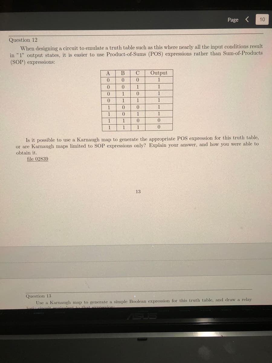 Question 12
When designing a circuit to emulate a truth table such as this where nearly all the input conditions result
in "1" output states, it is easier to use Product-of-Sums (POS) expressions rather than Sum-of-Products
(SOP) expressions:
A
0
0
0
0
1
1
1
1
file 02839
B
0
0
1
1
0
0
1
1
C
0
1
0
1
0
0
1
Output
1
13
Page < 10
1
1
1
1
1
0
0
Is it possible to use: Karnaugh map to gen
the appropriate POS expression for this truth table,
or are Karnaugh maps limited to SOP expressions only? Explain your answer, and how you were able to
obtain it.
Question 13
Use a Karnaugh map to generate a simple Boolean expression for this truth table, and draw a relay
logic circuit equivalent to that expression: