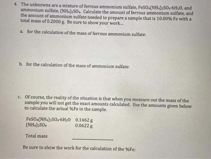 4. The unknowns are a mixture of ferrous ammonium sulfate, FeS04(NH4)2SO4-6H20, and
ammonium sulfate, (NH4)2SO4. Calculate the amount of ferrous ammonium sulfate, and
the amount of ammonium sulfate needed to prepare a sample that is 10.00% Fe with a
total mass of 0.2000 g. Be sure to show your work...
a. for the calculation of the mass of ferrous ammonium sulfate:
b. for the calculation of the mass of ammonium sulfate:
c. Of course, the reality of the situation is that when you measure out the mass of the
sample you will not get the exact amounts calculated. Use the amounts given below
to calculate the actual %Fe in the sample.
FeSO4(NH4)2SO46H20 0.1462 g
(NH4)2SO4
0.0622 g
Total mass
Be sure to show the work for the calculation of the %Fe:
