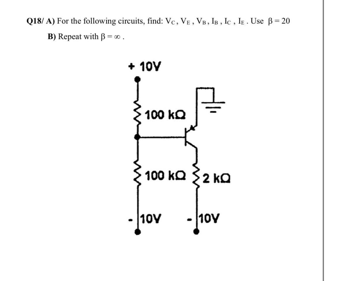 Q18/ A) For the following circuits, find: Vc, VE , VB, IB , Ic , IE . Use B= 20
B) Repeat with B = 0.
+ 10V
100 kQ
100 ka S2 kO
10ν
10V
