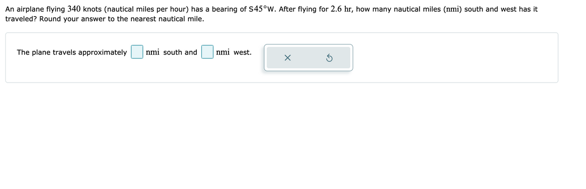 An airplane flying 340 knots (nautical miles per hour) has a bearing of S45°W. After flying for 2.6 hr, how many nautical miles (nmi) south and west has it
traveled? Round your answer to the nearest nautical mile.
The plane travels approximately
nmi south and
nmi west.
